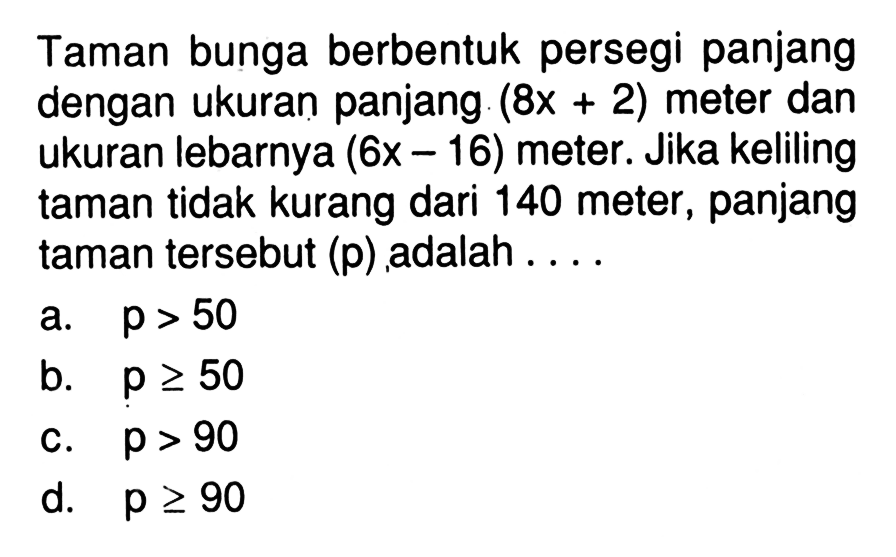 Taman bunga berbentuk persegi panjang dengan ukuran panjang (8x+2) meter dan ukuran lebarnya (6x-16) meter. Jika keliling taman tidak kurang dari 140 meter, panjang taman tersebut (p) adalah ....