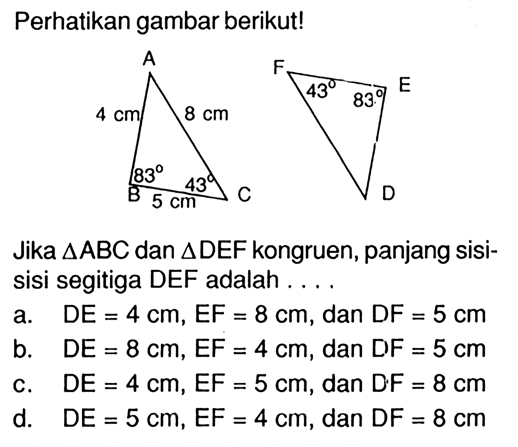 Perhatikan gambar berikut!AB=4 cm BC=5 cm AC=8 cm Sudut B=83 Sudut C=43 Sudut F=43 Sudut E=83Jika segitiga ABC dan segitiga DEF kongruen, panjang sisisisi segitiga DEF adalah ....