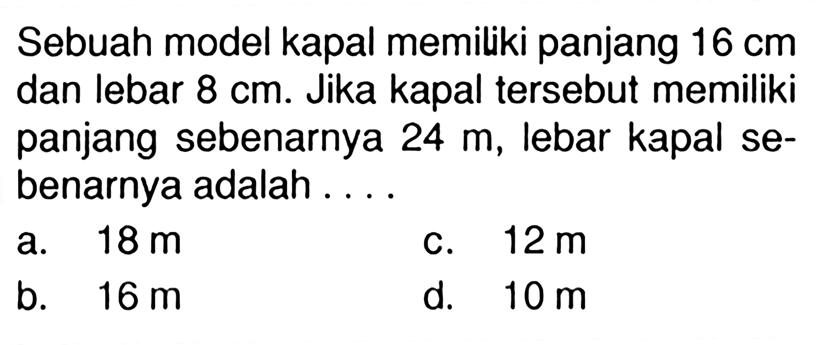 Sebuah model kapal memiliki panjang 16 cm dan lebar 8 cm. Jika kapal tersebut memiliki panjang sebenarnya 24 m, lebar kapal sebenarnya adalah ....