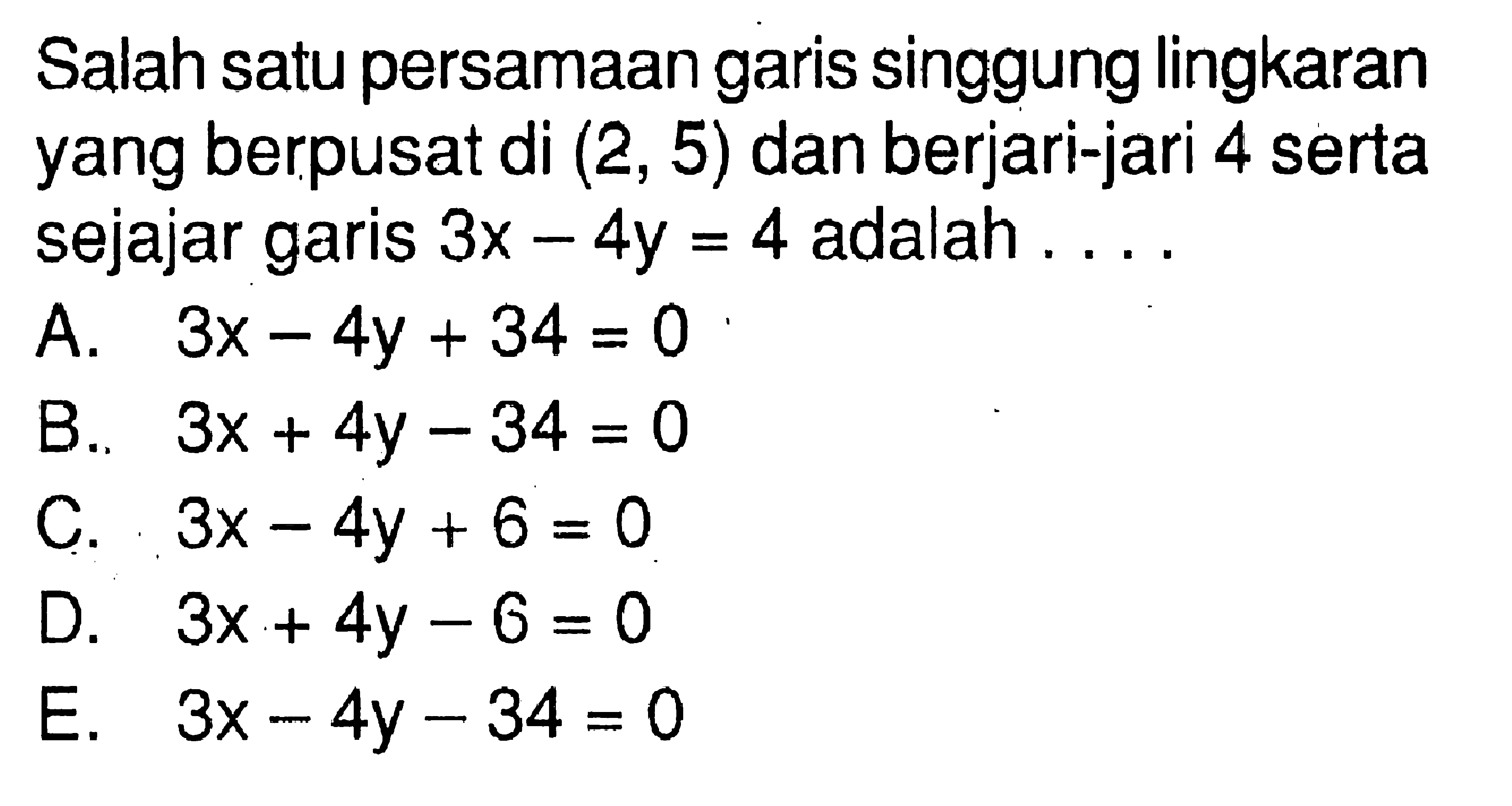 Salah satu persamaan garis singgung lingkaran yang berpusat di (2,5) dan berjari-jari 4 serta sejajar garis 3x-4y=4 adalah ...