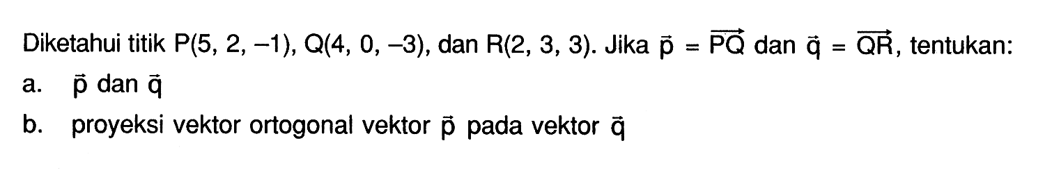 Diketahui titik P(5, 2, -1), Q(4, 0, -3), dan R(2, 3, 3). Jika vektor p=PQ dan vektor q=QR, tentukan: a. p dan q b. proyeksi vektor ortogonal vektor p pada vektor q