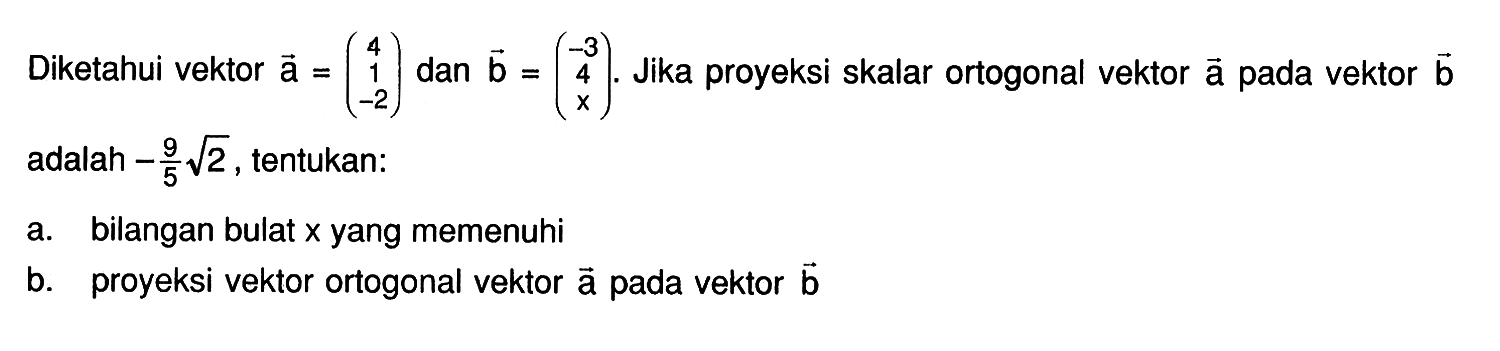 Diketahui vektor a = (4 1 -2) dan vektor b = (-3, 4, x). Jika proyeksi skalar ortogonal vektor a pada vektor b adalah -9/5 akar(2), tentukan: 
a. bilangan bulat x yang memenuhi 
b. proyeksi vektor ortogonal vektor a pada vektor b