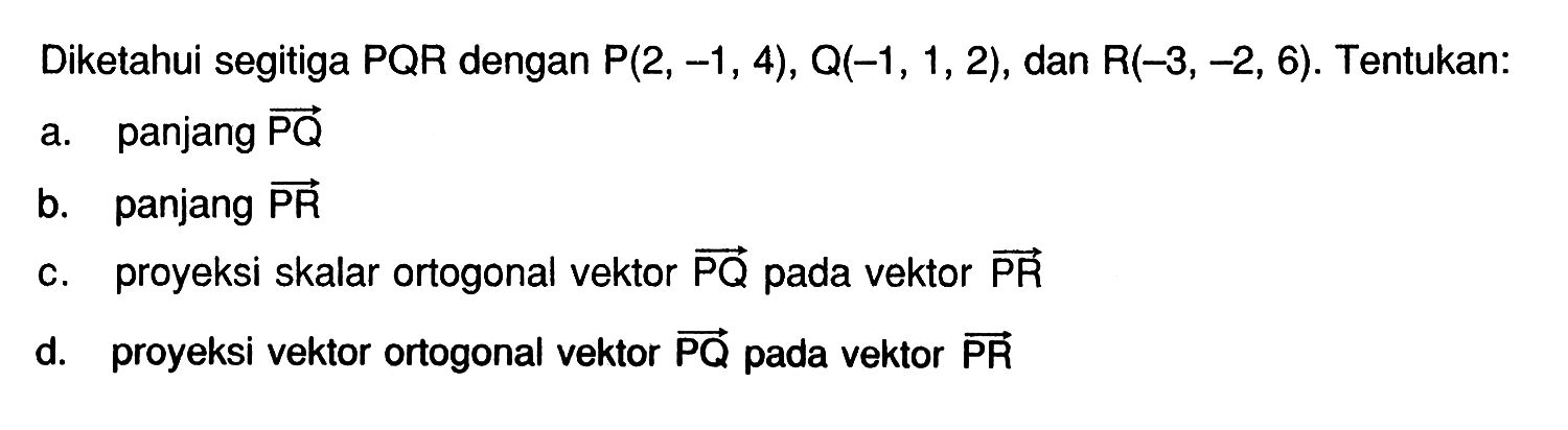 Diketahui segitiga PQR dengan  P(2,-1,4), Q(-1,1,2) , dan  R(-3,-2,6). Tentukan:
a. panjang vektor PQ 
b. panjang vektor PR 
c. proyeksi skalar ortogonal vektor PQ  pada vektor  PR 
d. proyeksi vektor ortogonal vektor  PQ  pada vektor PR 