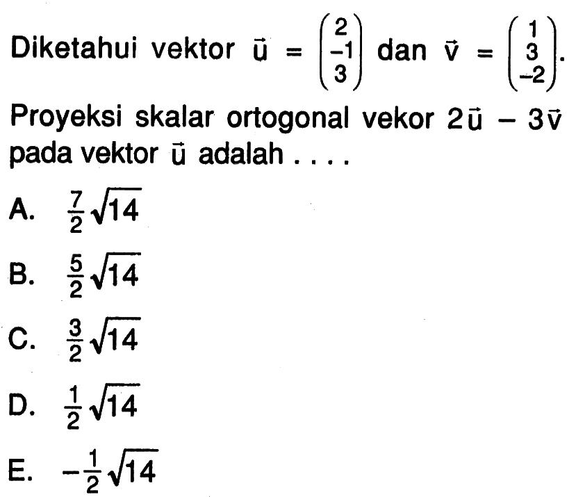 Diketahui vektor u=(2 -1 3) dan vektor v=(1 3 -2). Proyeksi skalar ortogonal vektor 2u-3v pada vektor u adalah ....