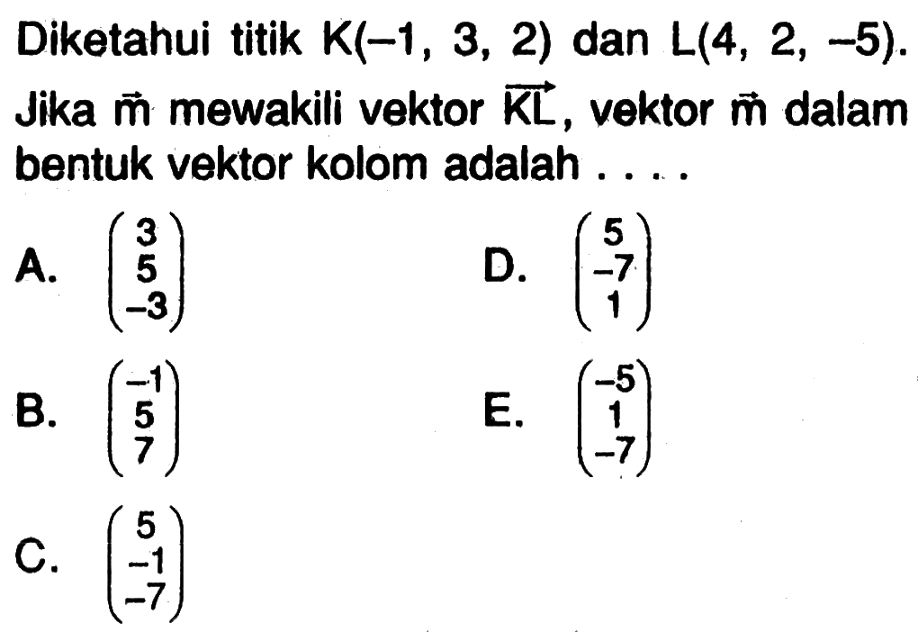 Diketahui titik  K(-1,3,2)  dan  L(4,2,-5). Jika vektor m mewakili vektor KL, vektor m dalam bentuk vektor kolom adalah ....