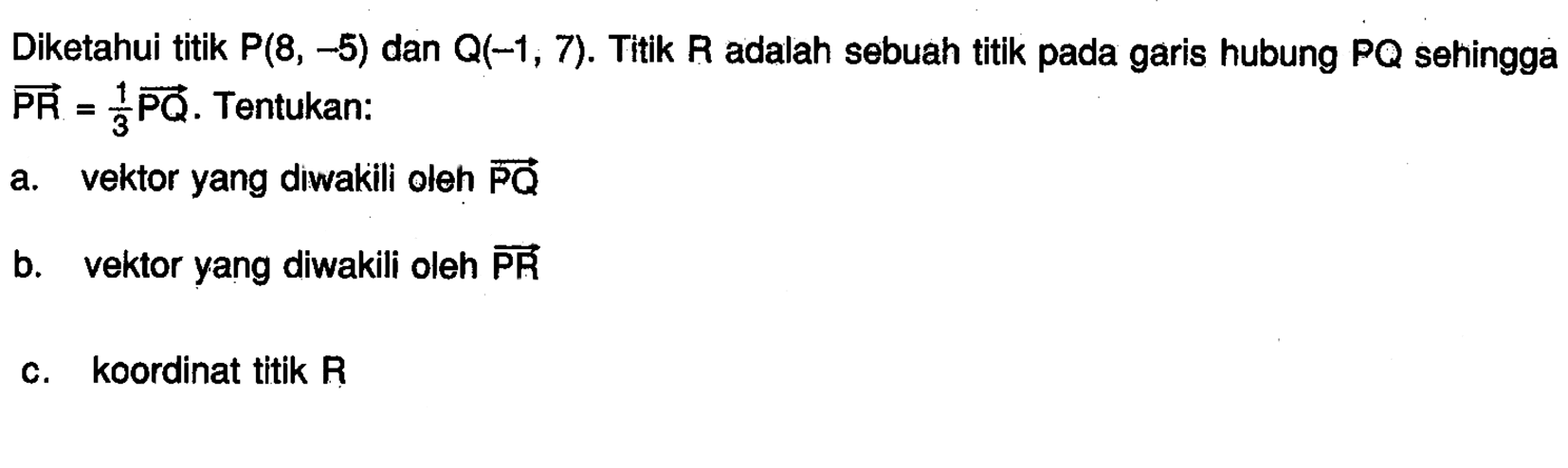 Diketahui titik P(8,-5) dan Q(-1,7). Titik R adalah sebuah titik pada garis hubung PQ sehingga  vektor PR=1/3 vektor PQ. Tentukan:a. vektor yang diwakili oleh vektor PQb. vektor yang diwakili oleh vektor PRc. koordinat titik R