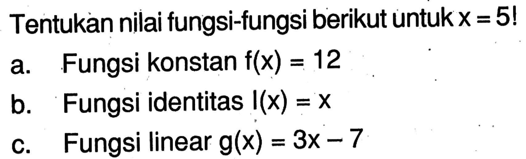 Tentukan nilai fungsi-fungsi berikut untuk x=5! a. Fungsi konstan f(x)=12 b. Fungsi identitas I(x)=x c. Fungsi linear g(x)=3x-7 