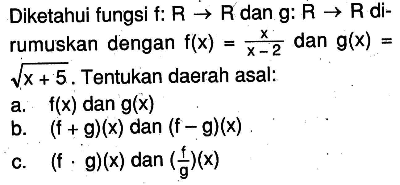 Diketahui fungsi f:R->R dan g:R->R dirumuskan dengan f(x)=x/(x-2) dan g(x)=akar(x+5). Tentukan daerah asal: a. f(x) dan g(x) b. (f+g)(x) dan (f-g)(x) c. (f.g)(x) dan(f/g)(x)