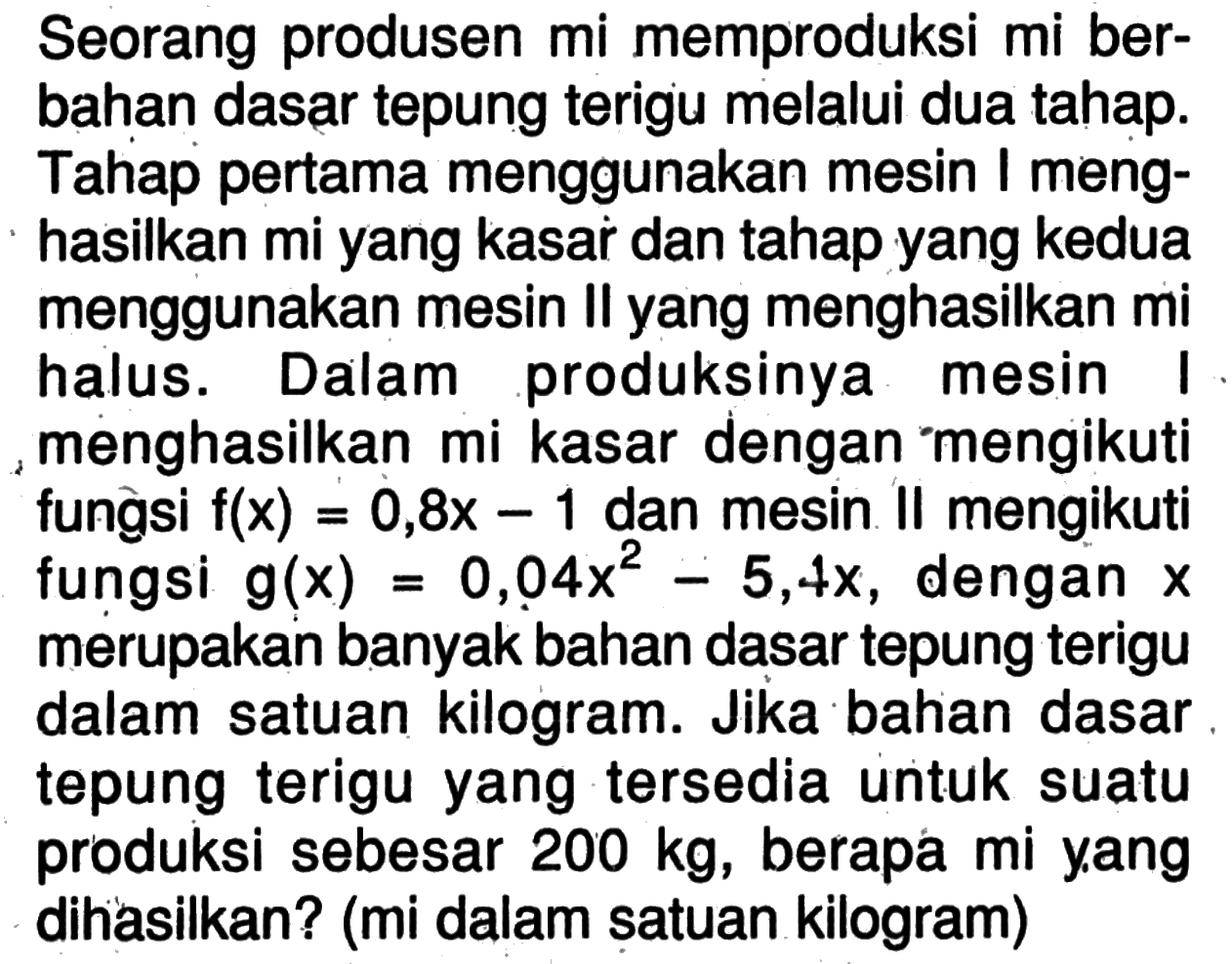 Seorang produsen mi memproduksi mi berbahan dasar tepung terigu melalui dua tahap. Tahap pertama menggunakan mesin I menghasilkan mi yang kasar dan tahap yang kedua menggunakan mesin Il yang menghasilkan mi halus. Dalam produksinya mesin menghasilkan mi kasar dengan mengikuti fungsi  f(x)=0,8x-1 dan mesin II mengikuti fungsi  g(x)=0,04 x^2-5,4x, dengan x merupakan banyak bahan dasar tepung terigu dalam satuan kilogram. Jika bahan dasar tepung terigu yang tersedia untuk suatu produksi sebesar  200 kg, berapa mi yang dihasilkan? (mi dalam satuan kilogram)