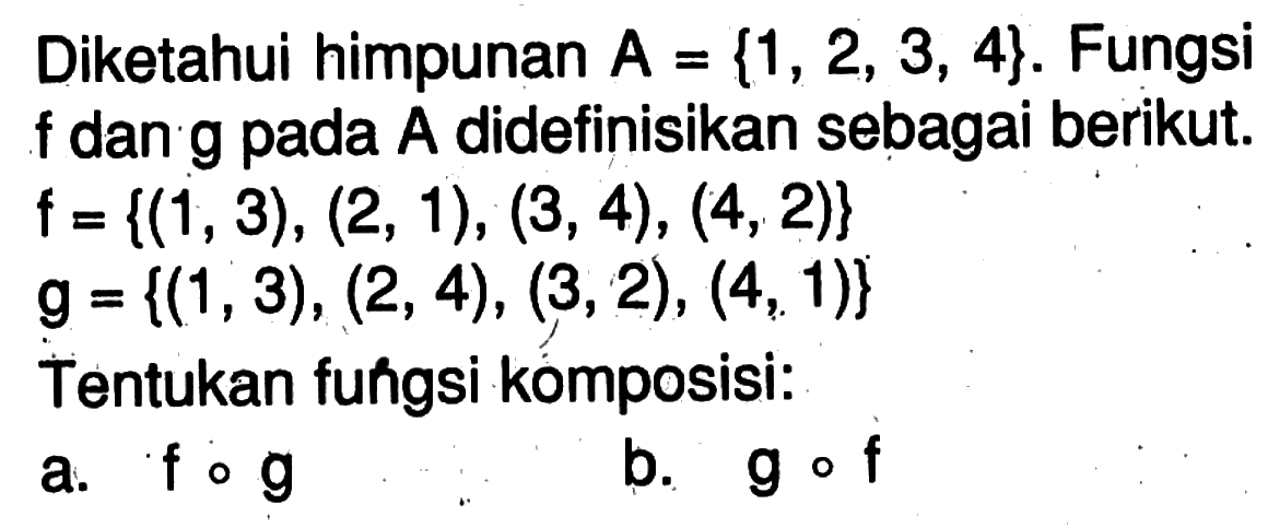 Diketahui himpunan  A={1,2,3,4} .  Fungsi  f  dan g pada  A  didefinisikan sebagai berikut.  f={(1,3),(2,1),(3,4),(4,2)}   g={(1,3),(2,4),(3,2),(4,1)} Tentukan fungsi komposisi:a.  f o g b.  g o f 