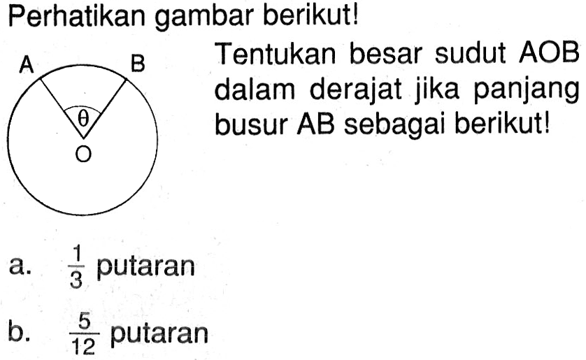 Perhatikan gambar berikut! Tentukan besar sudut  AOB dalam derajat jika panjang busur AB sebagai berikut! a. 1/3 putaran b. 5/12 putaran