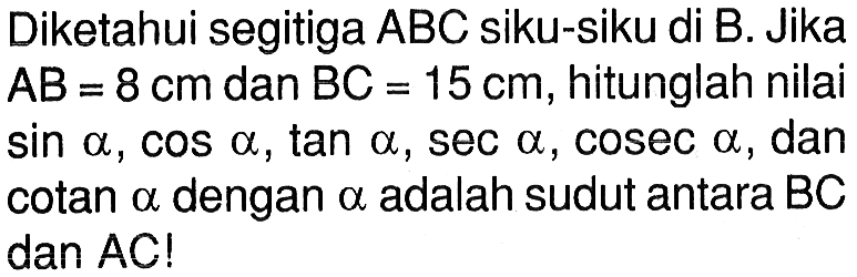 Diketahui segitiga ABC siku-siku di B. Jika AB=8 cm dan BC=15 cm, hitunglah nilai sin a, cos a, tan a, sec a, cosec a, dan cotan a dengan a adalah sudut antara BC dan AC!