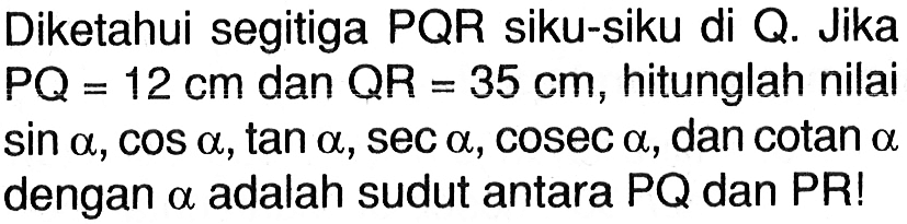 Diketahui segitiga PQR siku-siku di Q. Jika PQ=12 cm dan  QR=35 cm, hitunglah nilai sin a, cos a, tan a, sec a, cosec a, dan cotan a dengan a adalah sudut antara PQ dan PR!