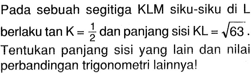 Pada sebuah segitiga KLM siku-siku di L berlaku tan K=1/2 dan panjang sisi KL=akar(63). Tentukan panjang sisi yang lain dan nilai perbandingan trigonometri lainnya!