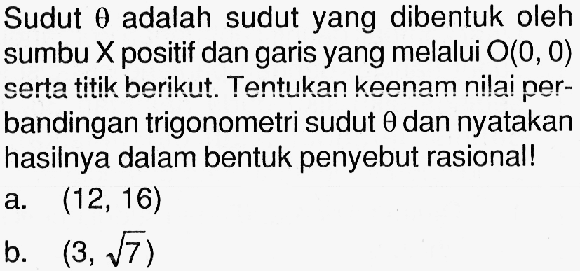 Sudut  theta  adalah sudut yang dibentuk oleh sumbu  X  positif dan garis yang melalui  O(0,0)  serta titik berikut. Tentukan keenam nilai perbandingan trigonometri sudut  theta  dan nyatakan hasilnya dalam bentuk penyebut rasional! a.  (12,16) b.  (3, akar(7)) 