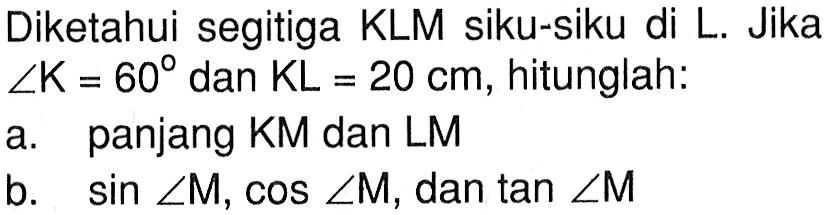 Diketahui segitiga KLM siku-siku di L. Jika  sudut K=60 dan KL=20 cm, hitunglah:a. panjang KM dan LMb. sin sudut M, cos sudut M, dan tan sudut M 