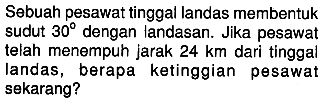 Sebuah pesawat tinggal landas membentuk sudut 30 dengan landasan. Jika pesawat telah menempuh jarak 24 km dari tinggal landas, berapa ketinggian pesawat sekarang?