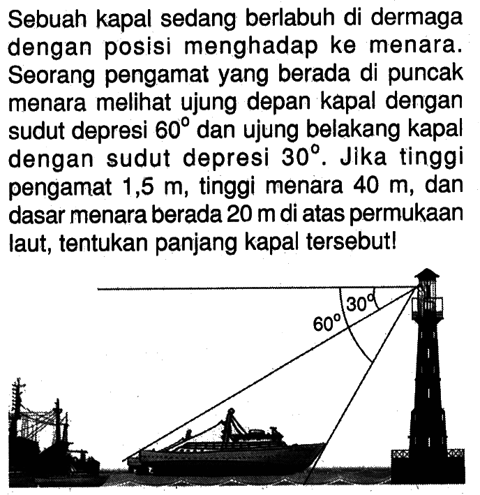 Sebuah kapal sedang berlabuh di dermaga dengan posisi menghadap ke menara. Seorang pengamat yang berada di puncak menara melihat ujung depan kapal dengan sudut depresi 60 derajat dan ujung belakang kapal dengan sudut depresi 30 derajat. Jika tinggi pengamat 1,5 m , tinggi menara 40 m , dan dasar menara berada 20 m di atas permukaan laut, tentukan panjang kapal tersebut!