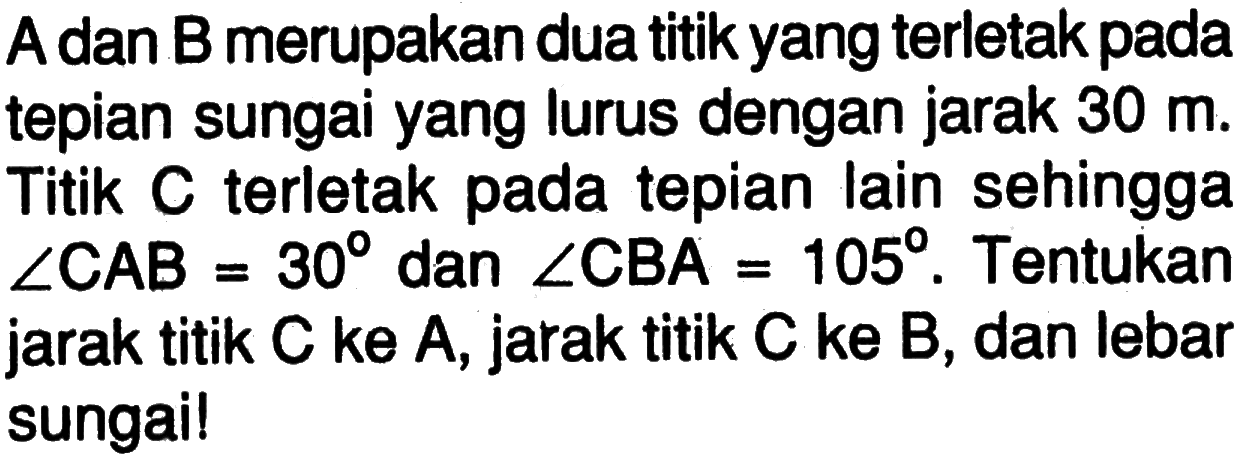 A dan B merupakan dua titik yang terletak pada tepian sungai yang lurus dengan jarak 30 m. Titik C terletak pada tepian lain sehingga sudut CAB=30 dan sudut CBA=105. Tentukan jarak titik C ke A, jarak titik C ke B, dan lebar sungai!