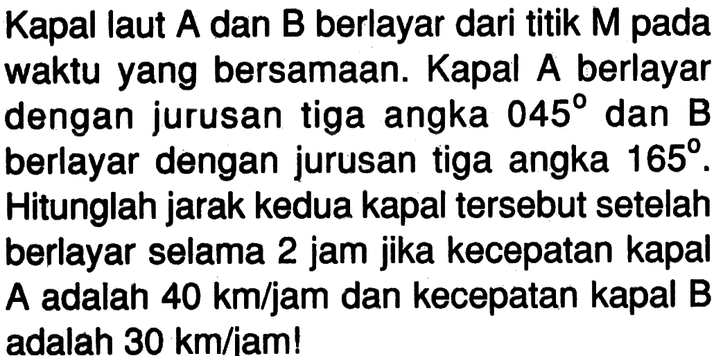 Kapal laut  A  dan  B  berlayar dari titik  M  pada waktu yang bersamaan. Kapal A berlayar dengan jurusan tiga angka  045  dan B berlayar dengan jurusan tiga angka  165 . Hitunglah jarak kedua kapal tersebut setelah berlayar selama 2 jam jika kecepatan kapal A adalah  40 km/jam  dan kecepatan kapal B adalah  30 km/jam ! 