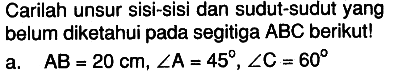 Carilah unsur sisi-sisi dan sudut-sudut yang belum diketahui pada segitiga  ABC  berikut! a. AB=20 cm, sudut A=45, sudut C=60 