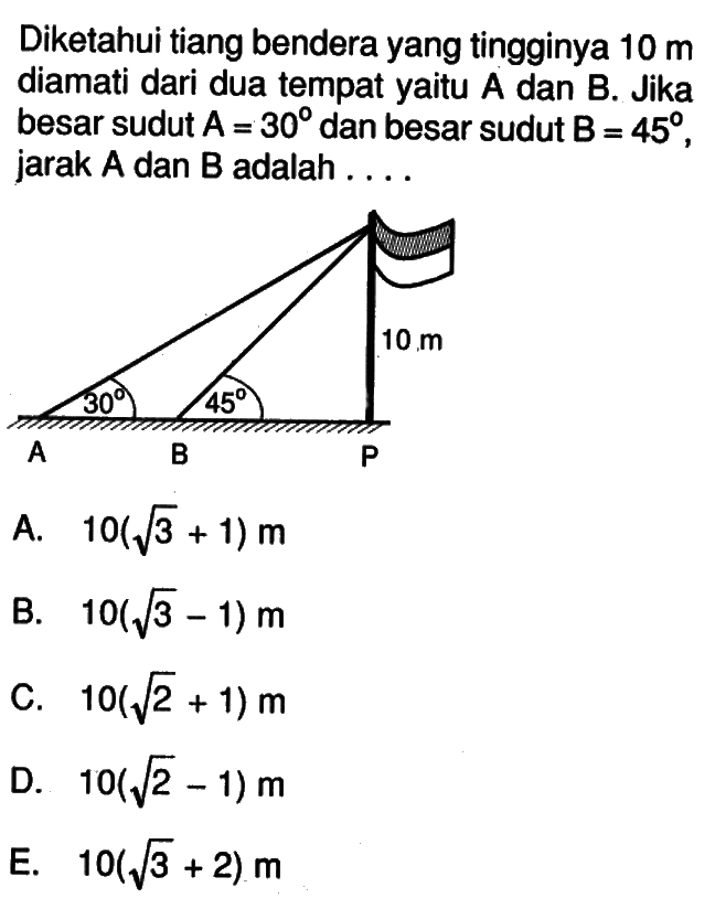 Diketahui tiang bendera yang tingginya 10 m diamati dari dua tempat yaitu A dan B. Jika besar sudut A=30 dan besar sudut B=45, jarak A dan B adalah ...