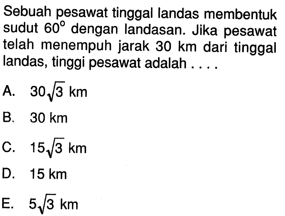 Sebuah pesawat tinggal landas membentuk sudut 60 dengan landasan. Jika pesawat telah menempuh jarak 30 km dari tinggal landas, tinggi pesawat adalah ....