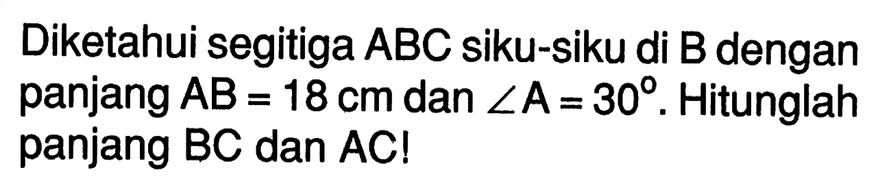 Diketahui segitiga  A B C  siku-siku di  B  dengan panjang  A B=18 cm  dan  sudut A=30 .  Hitunglah panjang  B C  dan  A C ! 