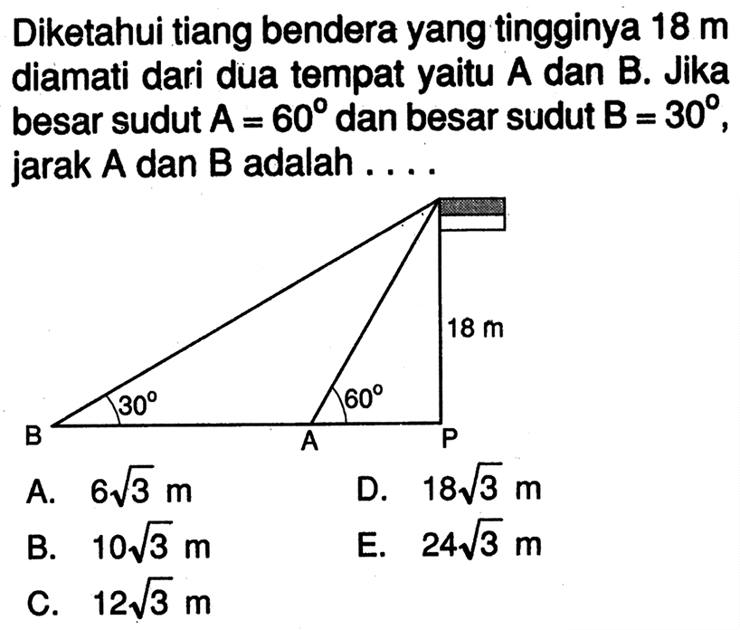 Diketahui tiang bendera yang tingginya 18 m diamati dari dua tempat yaitu A dan B. Jika besar sudut A=60 dan besar sudut  B=30 , jarak A dan B adalah  . . . . 