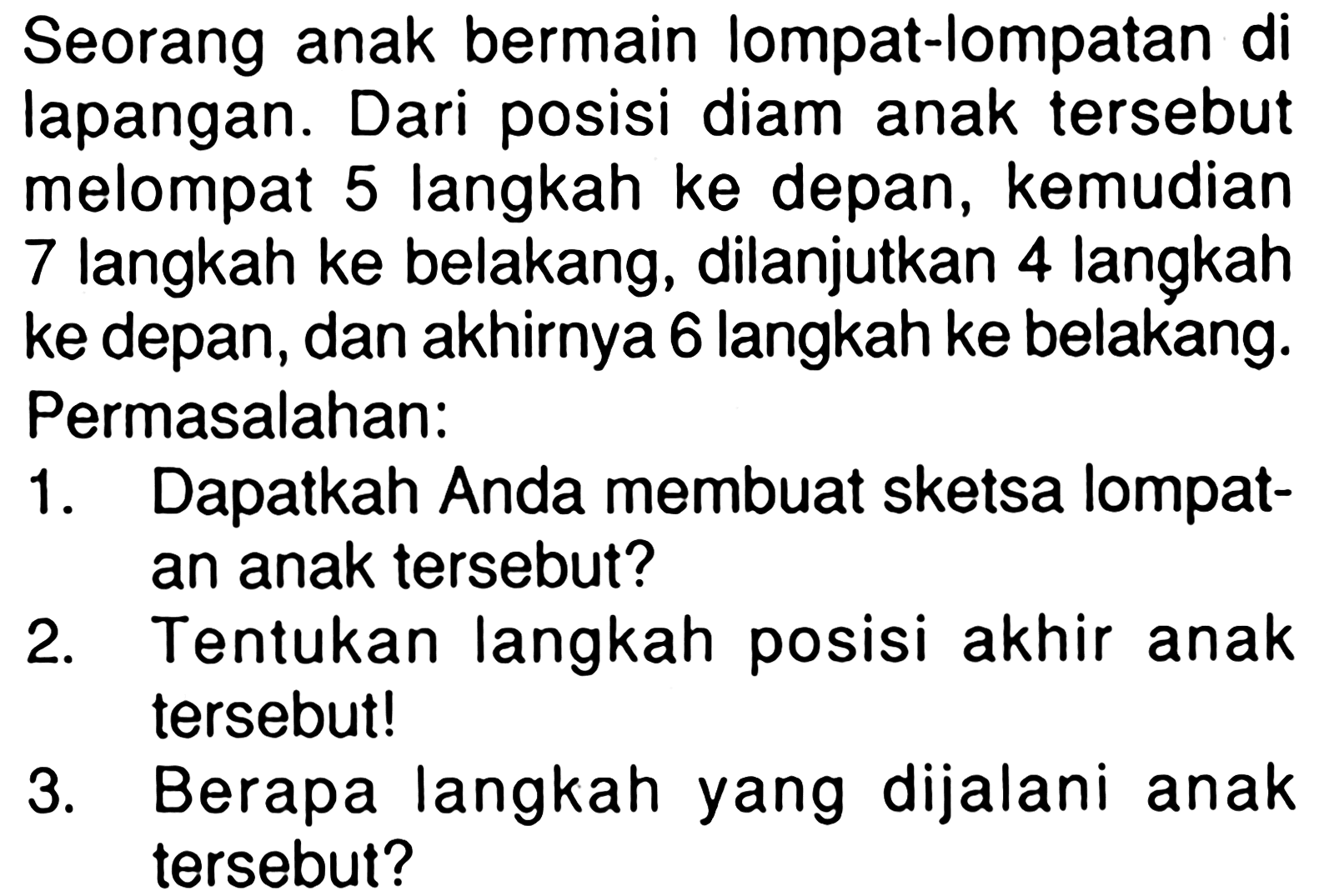 Seorang anak bermain lompat-lompatan di lapangan. Dari posisi diam anak tersebut melompat 5 langkah ke depan, kemudian 7 langkah ke belakang, dilanjutkan 4 langkah ke depan, dan akhirnya 6 langkah ke belakang. Permasalahan: 1. Dapatkah Anda membuat sketsa lompat-an anak tersebut? 2. Tentukan langkah posisi akhir anak tersebut! 3. Berapa langkah yang dijalani anak tersebut?