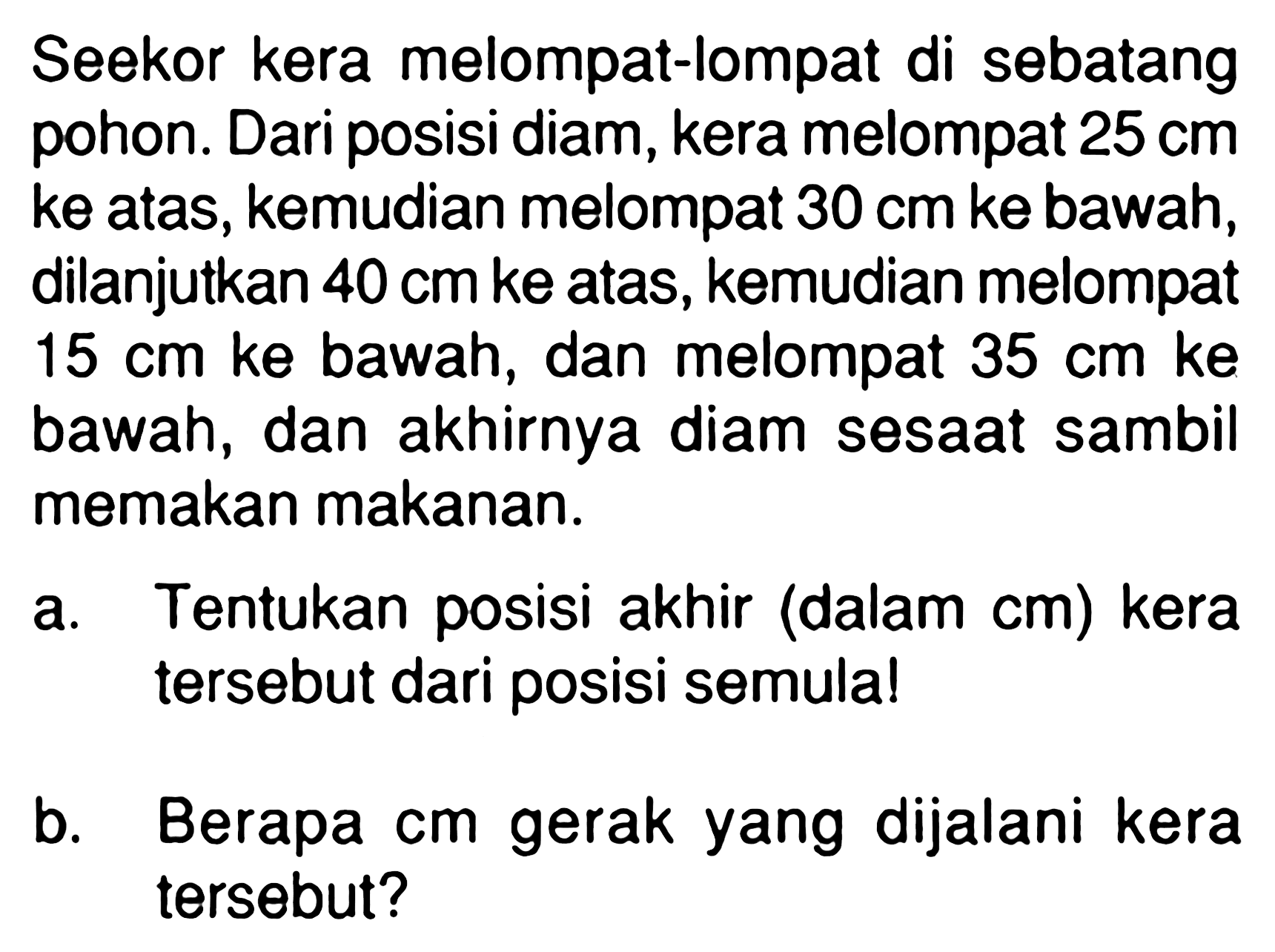 Seekor kera melompat-lompat di sebatang pohon. Dari posisi diam, kera melompat 25 cm ke atas, kemudian melompat 30 cm ke bawah, dilanjutkan 40 cm ke atas, kemudian melompat 15 cm ke bawah, dan melompat 35 ke cm bawah, dan akhirnya diam sesaat sambil memakan makanan. a. Tentukan posisi akhir (dalam cm) kera tersebut dari posisi semula! b. Berapa cm gerak yang dijalani kera tersebut?