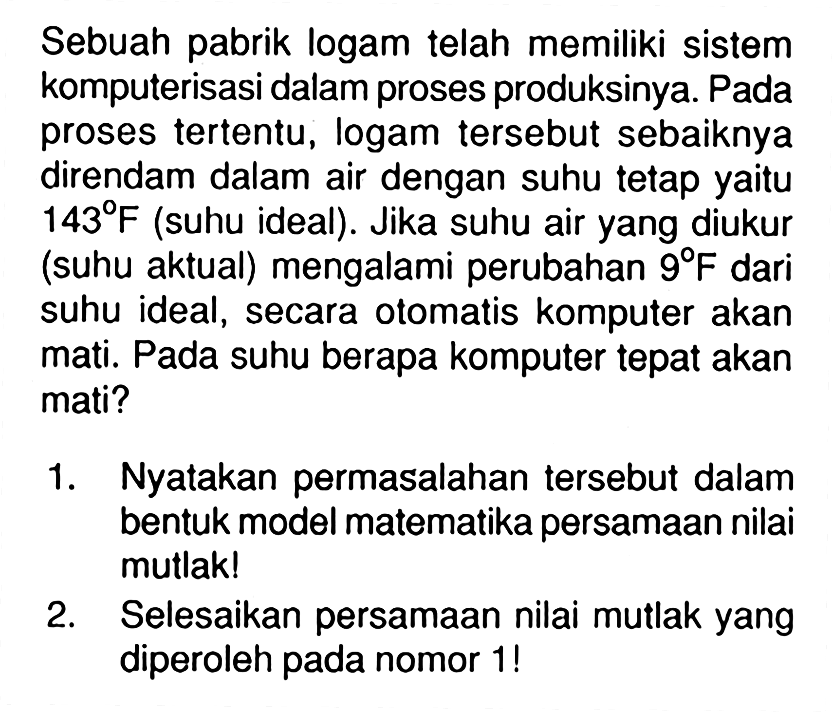 Sebuah pabrik logam telah memiliki sistem komputerisasi dalam proses produksinya. Pada proses tertentu, logam tersebut sebaiknya direndam dalam air dengan suhu tetap yaitu 143 F (suhu ideal). Jika suhu air yang diukur (suhu aktual) mengalami perubahan 9 F dari suhu ideal, secara otomatis komputer akan mati. Pada suhu berapa komputer tepat akan mati? 1. Nyatakan permasalahan tersebut dalam bentuk model matematika persamaan nilai mutlak! 2. Selesaikan persamaan nilai mutlak yang diperoleh pada nomor 1 !