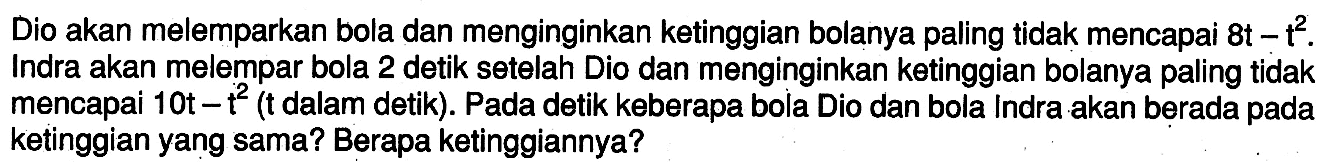 Dio akan melemparkan bola dan menginginkan ketinggian bolanya paling tidak mencapai  8 t-t^2 . Indra akan melempar bola 2 detik setelah Dio dan menginginkan ketinggian bolanya paling tidak mencapai  10 t-t^2  (t dalam detik). Pada detik keberapa bola Dio dan bola Indra akan berada pada ketinggian yang sama? Berapa ketinggiannya?