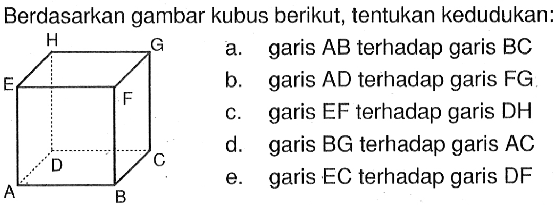 Berdasarkan gambar kubus berikut, tentukan kedudukan: H G E F D C A B a. garis AB terhadap garis BC b. garis AD terhadap garis FG c. garis EF terhadap garis DH d. garis BG terhadap garis AC e. garis EC terhadap garis DF