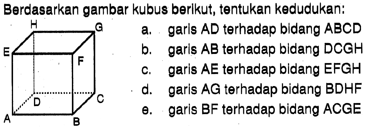 Berdasarkan gambar kubus berikut, tentukan kedudukan: H G E F D C A B a. garis AD terhadap bidang ABCD b. garis AB terhadap bidang DCGH c. garis AE terhadap bidang EFGH d. garis AG terhadap bidang BDHF e. garis BF terhadap bidang ACGE