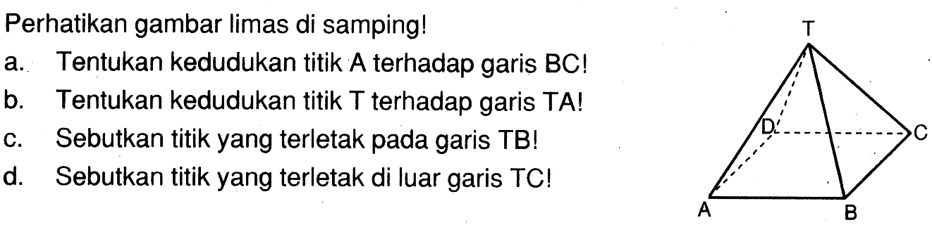 Perhatikan gambar limas di samping! a. Tentukan kedudukan titik A terhadap garis BC! b. Tentukan kedudukan titik T terhadap garis TA! c. Sebutkan titik yang terletak pada garis TB! d. Sebutkan titik yang terletak di luar garis TC! T D C A B