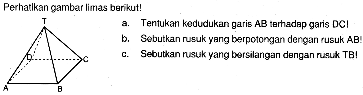 Perhatikan gambar limas berikut! a. Tentukan kedudukan garis AB terhadap garis DC! b. Sebutkan rusuk yang berpotongan dengan rusuk AB! c. Sebutkan rusuk yang bersilangan dengan rusuk TB!