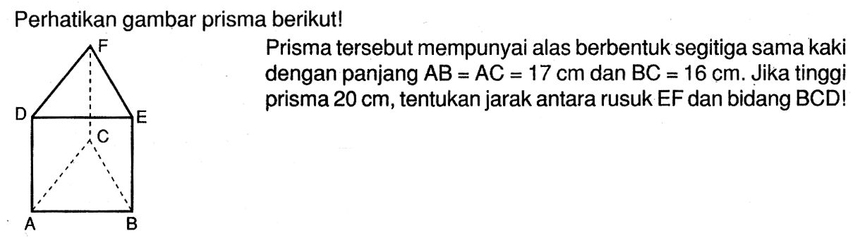 Perhatikan gambar prisma berikut! Prisma tersebut mempunyai alas berbentuk segitiga sama kaki dengan panjang AB=AC=17 cm dan BC=16 cm. Jika tinggi prisma 20 cm, tentukan jarak antara rusuk EF dan bidang BCD!