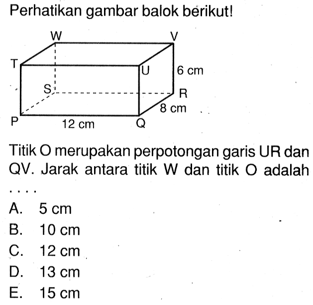 Perhatikan gambar balok berikut! W V T U 6 cm S R 8 cm P 12 cm Q Titik O merupakan perpotongan garis UR dan QV . Jarak antara titik W dan titik O adalah ...