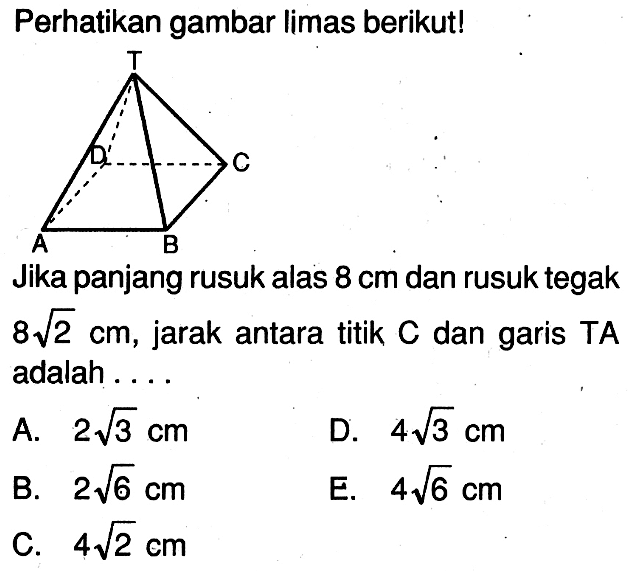 Perhatikan gambar limas berikut! Jika panjang rusuk alas 8 cm dan rusuk tegak 8 akar(2) cm, jarak antara titik C dan garis TA adalah ....