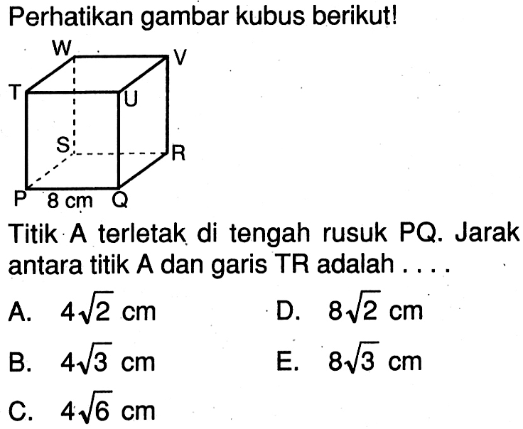 Perhatikan gambar kubus berikutl P Q R S T U V W 8 cm Titik A terletak di tengah rusuk PQ. Jarak antara titik A dan garis TR adalah . . . .