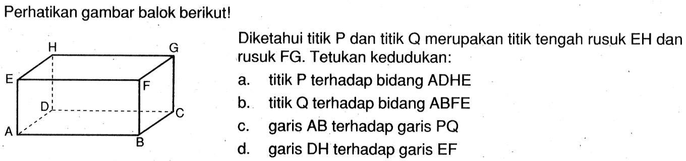 Perhatikan gambar balok! Diketahui titik P dan titik Q merupakan titik tengah rusuk EH dan rusuk FG. Tentukan kedudukan: a. titik P terhadap bidang ADHE b. titik Q terhadap bidang ABFE c. garis AB terhadap garis PQ d. garis DH terhadap garis EF