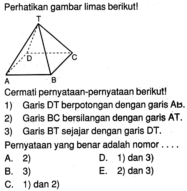 Perhatikan gambar Iimas berikut! Cermati pernyataan-pernyataan berikut! 1) Garis DT berpotongan dengan garis AB. 2) Garis BC bersilangan dengan garis AT. 3) Garis BT sejajar dengan garis DT. Pernyataan yang benar adalah nomor ...