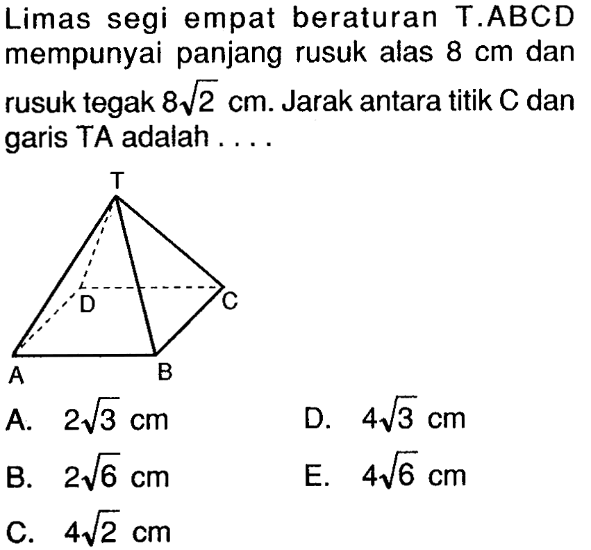 Limas segi empat beraturan T.ABCD mempunyai panjang rusuk alas 8 cm dan rusuk tegak 8 akar(2) cm. Jarak antara titik C dan garis TA adalah . . . . T D C A B