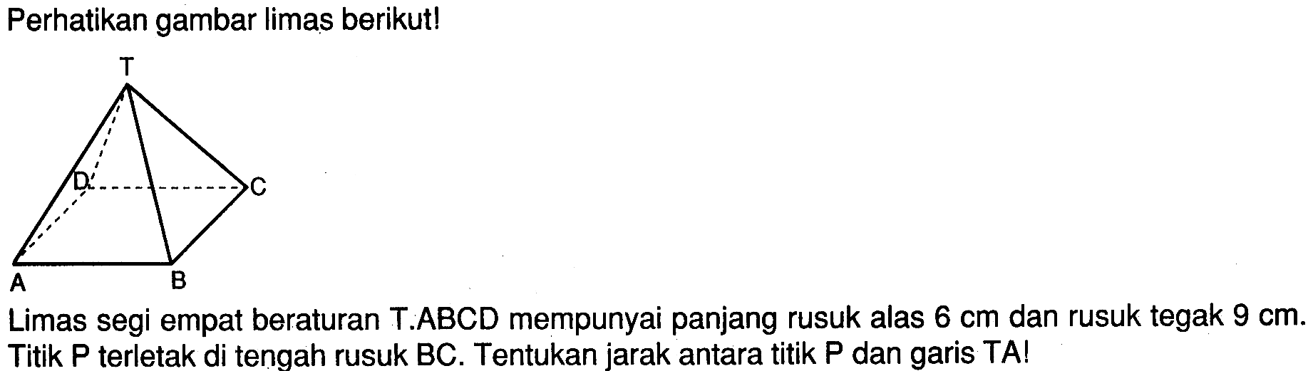 Perhatikan gambar limas berikut! Limas segi empat beraturan T.ABCD mempunyai panjang rusuk alas 6 cm dan rusuk tegak 9 cm. Titik P terletak di tengah rusuk BC. Tentukan jarak antara titik P dan garis TA!