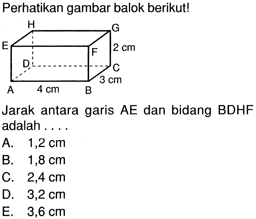 Perhatikan gambar balok berikut! A 4 cm B 3 cm C D 2 cm E F G H Jarak antara garis AE dan bidang BDHF adalah .... A. 1,2 cm B. 1,8 cm C. 2,4 cm D. 3,2 cm E. 3,6 cm 