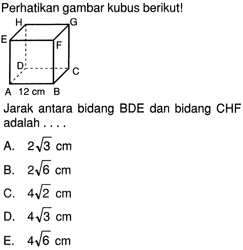 Perhatikan gambar kubus berikut! A 12 cm B C D E F G H Jarak antara bidang BDE dan bidang CHF adalah .... A. 2 akar(3) cm B. 2 akar(6) cm C. 4 akar(2) cm D. 4 akar(3) cm E. 4 akar(6) cm 