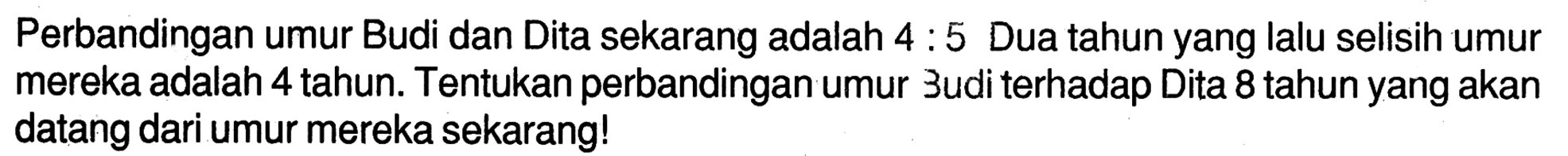 Perbandingan umur Budi dan Dita sekarang adalah  4: 5  Dua tahun yang lalu selisih umur mereka adalah 4 tahun. Tentukan perbandingan umur 3udi terhadap Dita 8 tahun yang akan datang dari umur mereka sekarang!