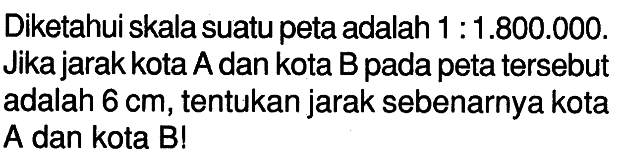 Diketahui skala suatu peta adalah  1:1.800.000. Jika jarak kota A dan kota B pada peta tersebut adalah  6 cm, tentukan jarak sebenarnya kota A dan kota B!