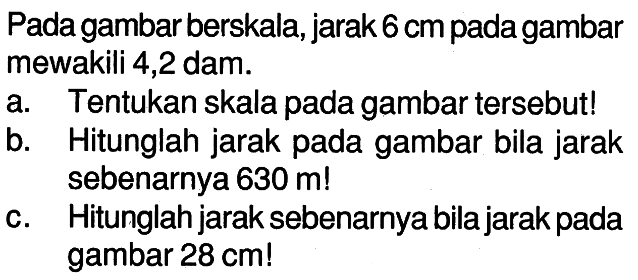 Pada gambar berskala, jarak 6 cm  pada gambar mewakili 4,2 dam.a. Tentukan skala pada gambar tersebut!b. Hitunglah jarak pada gambar bila jarak sebenarnya 630 m!c. Hitunglah jarak sebenarnya bila jarak pada gambar 28 cm ! 